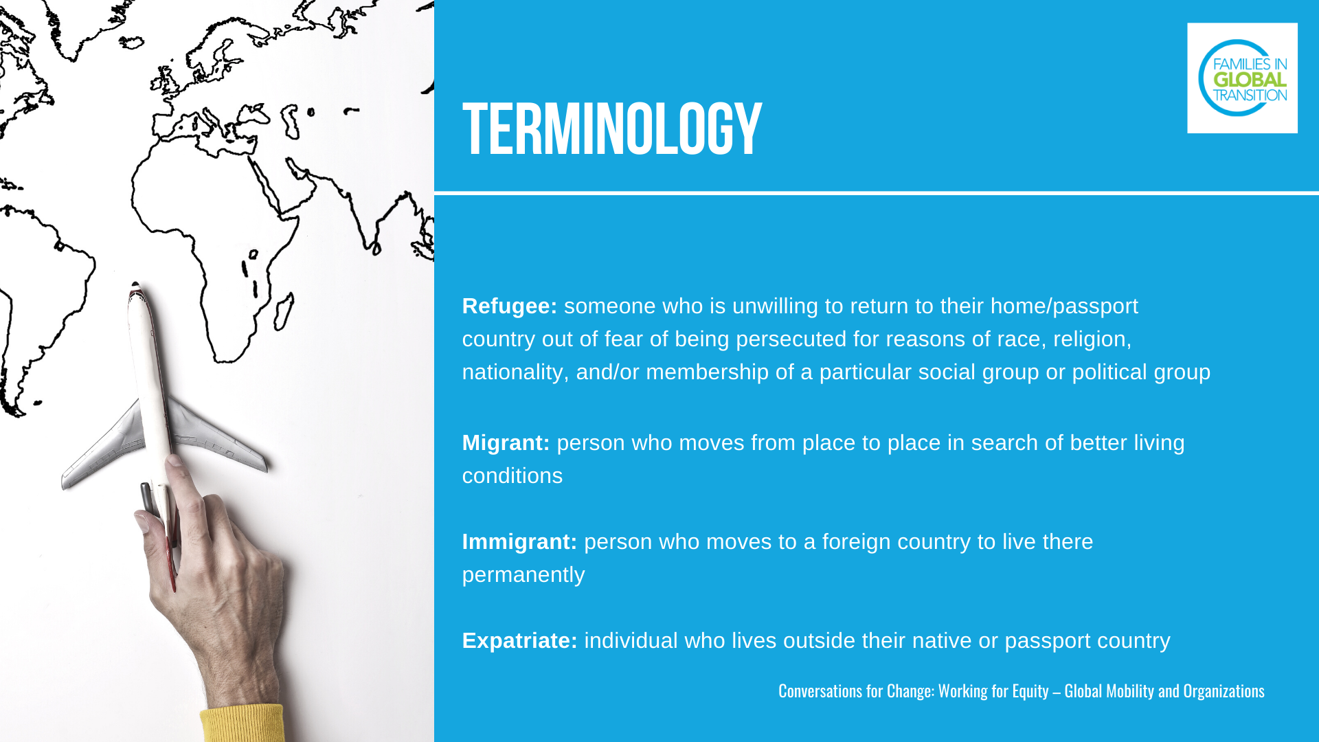 Terminology: definitions of a Refugee: someone who is unwilling to return to their home/passport country out of fear of being persecuted for reasons of race, religion, nationality, and/or membership of a particular social group or political group. Migrant: person who moves from place to place in search of better living conditions. Immigrant: person who moves to a foreign country to live there permanently. Expatriate: individual who lives outside their native or passport country